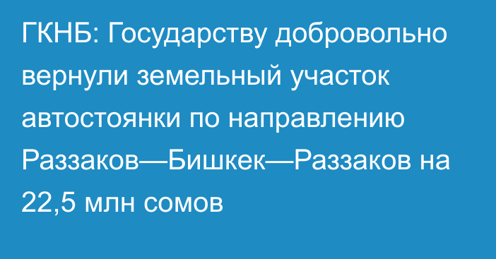 ГКНБ: Государству добровольно вернули земельный участок автостоянки по направлению Раззаков—Бишкек—Раззаков на 22,5 млн сомов