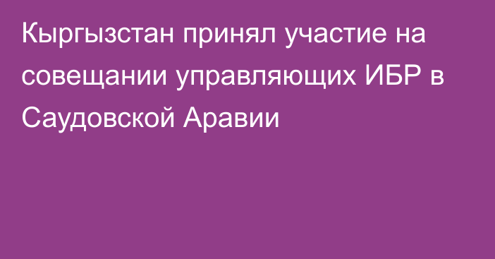 Кыргызстан принял участие на совещании управляющих ИБР в Саудовской Аравии