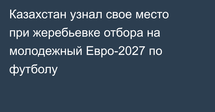 Казахстан узнал свое место при жеребьевке отбора на молодежный Евро-2027 по футболу