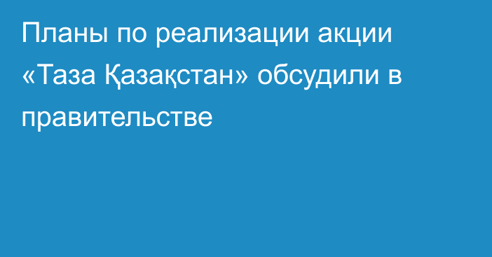 Планы по реализации акции «Таза Қазақстан» обсудили в правительстве