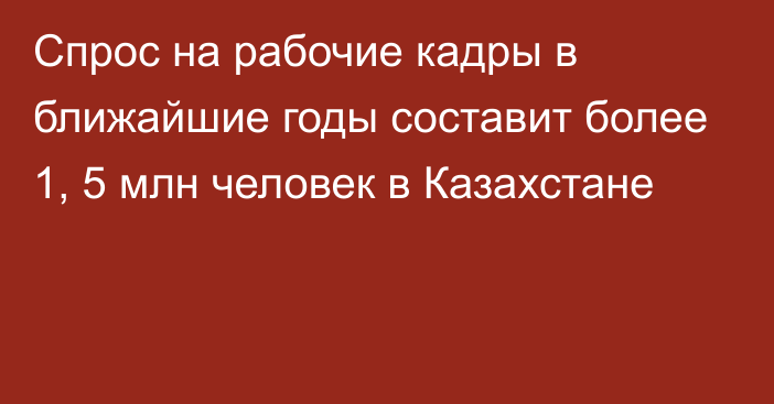 Спрос на рабочие кадры в ближайшие годы составит более 1, 5 млн человек в Казахстане