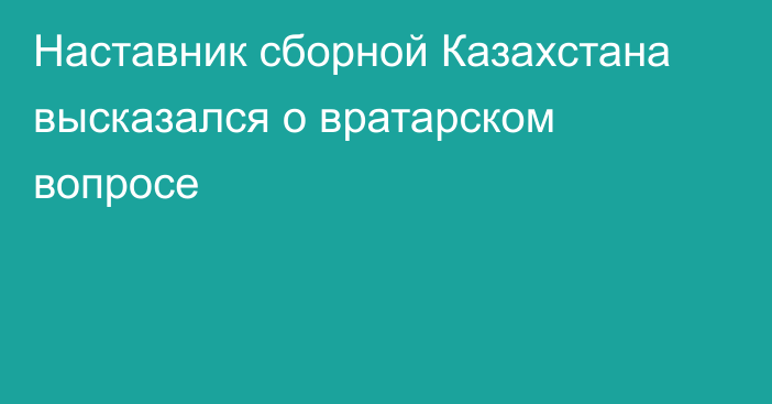 Наставник сборной Казахстана высказался о вратарском вопросе