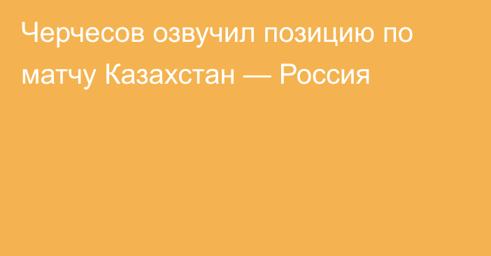 Черчесов озвучил позицию по матчу Казахстан — Россия