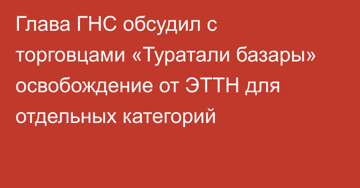 Глава ГНС обсудил с торговцами «Туратали базары» освобождение от ЭТТН для отдельных категорий