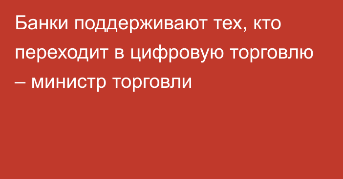 Банки поддерживают тех, кто переходит в цифровую торговлю – министр торговли