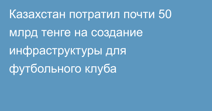 Казахстан потратил почти 50 млрд тенге на создание инфраструктуры для футбольного клуба