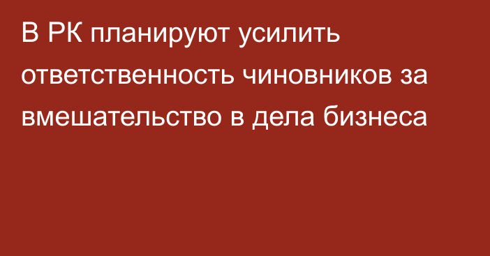 В РК планируют усилить ответственность чиновников за вмешательство в дела бизнеса