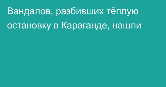 Вандалов, разбивших тёплую остановку в Караганде, нашли