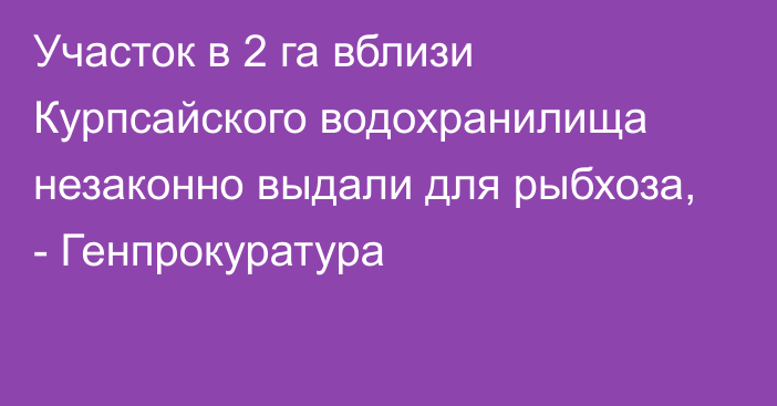 Участок в 2 га вблизи Курпсайского водохранилища незаконно выдали для рыбхоза, - Генпрокуратура