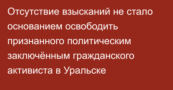 Отсутствие взысканий не стало основанием освободить признанного политическим заключённым гражданского активиста в Уральске