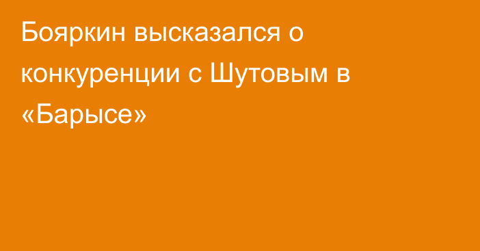 Бояркин высказался о конкуренции с Шутовым в «Барысе»