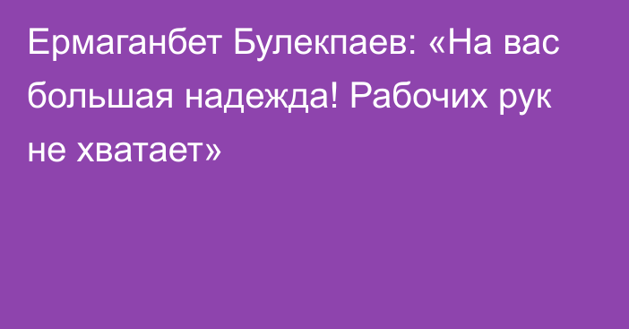 Ермаганбет Булекпаев: «На вас большая надежда! Рабочих рук не хватает»