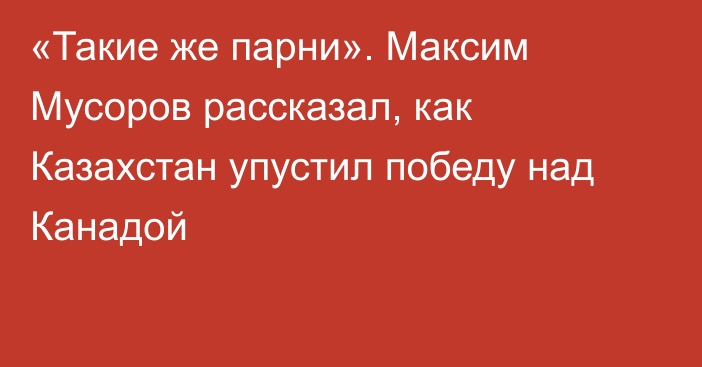 «Такие же парни». Максим Мусоров рассказал, как Казахстан упустил победу над Канадой