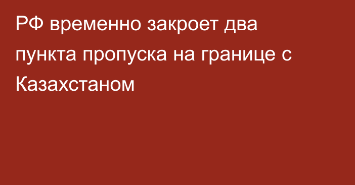 РФ временно закроет два пункта пропуска на границе с Казахстаном