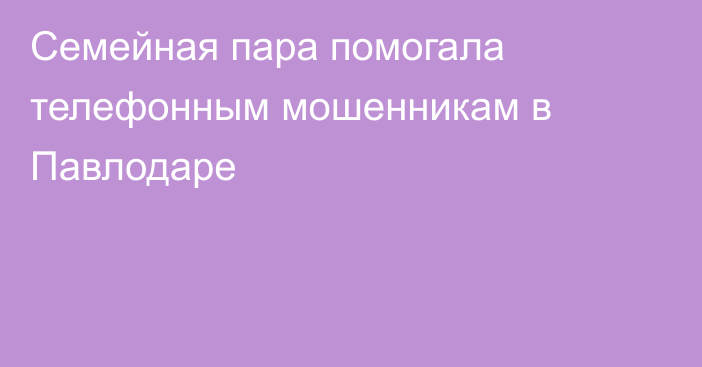 Семейная пара помогала телефонным мошенникам в Павлодаре