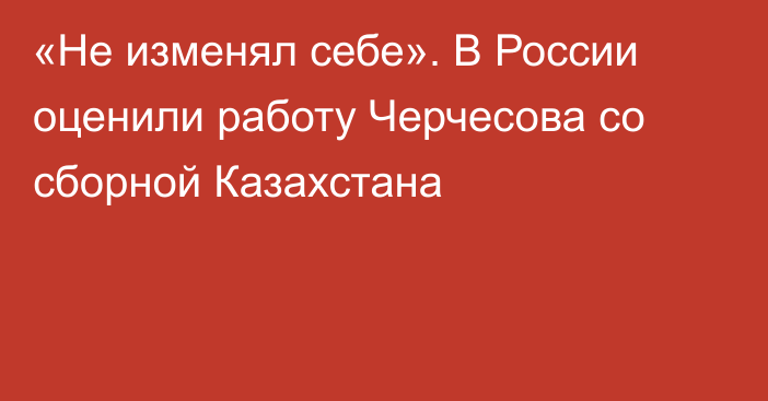 «Не изменял себе». В России оценили работу Черчесова со сборной Казахстана