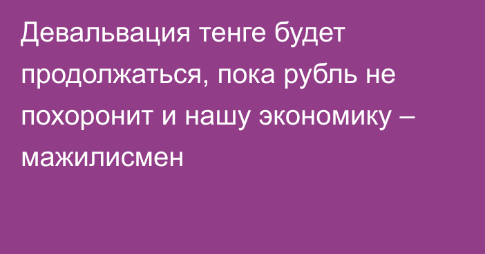 Девальвация тенге будет продолжаться, пока рубль не похоронит и нашу экономику – мажилисмен