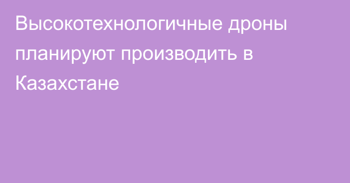 Высокотехнологичные дроны планируют производить в Казахстане