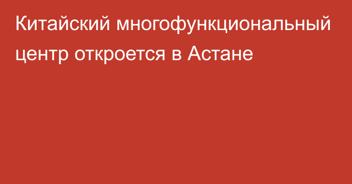 Китайский многофункциональный центр откроется в Астане