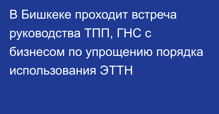 В Бишкеке проходит встреча руководства ТПП, ГНС с бизнесом по упрощению порядка использования ЭТТН