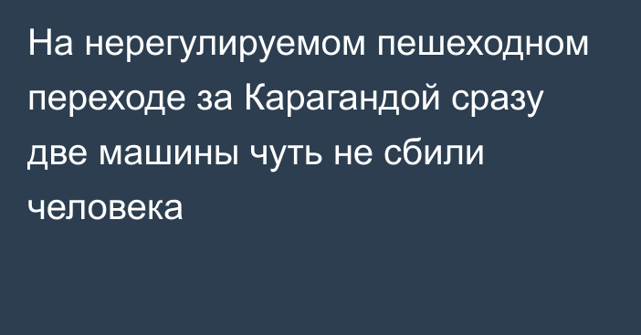 На нерегулируемом пешеходном переходе за Карагандой сразу две машины чуть не сбили человека