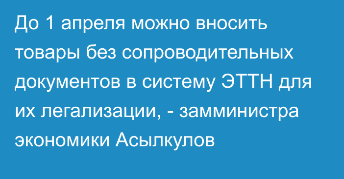 До 1 апреля можно вносить товары без сопроводительных документов в систему ЭТТН для их легализации, - замминистра экономики Асылкулов 