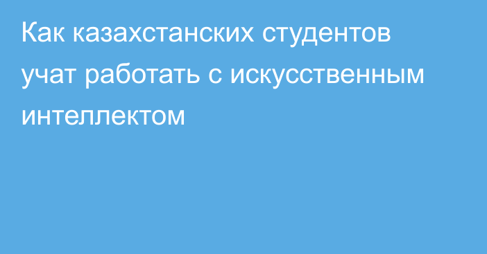 Как казахстанских студентов учат работать с искусственным интеллектом