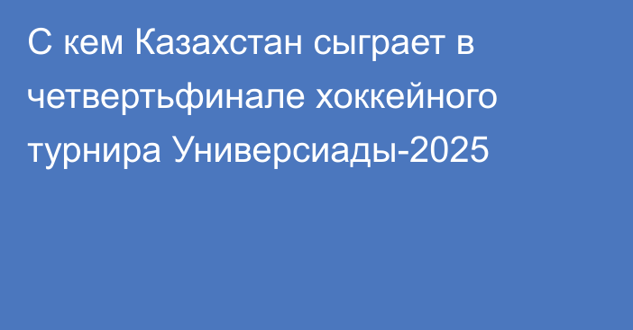 С кем Казахстан сыграет в четвертьфинале хоккейного турнира Универсиады-2025