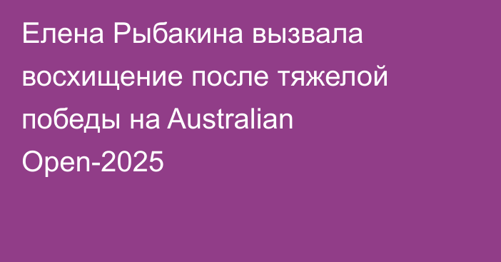 Елена Рыбакина вызвала восхищение после тяжелой победы на Australian Open-2025