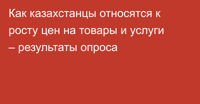 Как казахстанцы относятся к росту цен на товары и услуги – результаты опроса