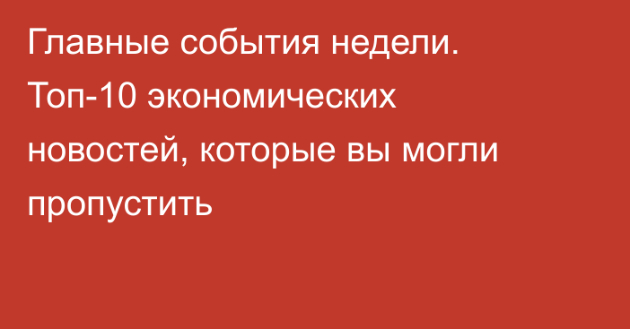 Главные события недели. Топ-10 экономических новостей, которые вы могли пропустить