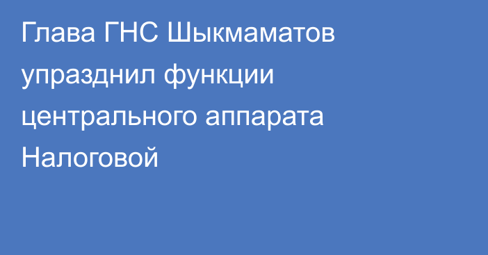 Глава ГНС Шыкмаматов упразднил функции центрального аппарата Налоговой