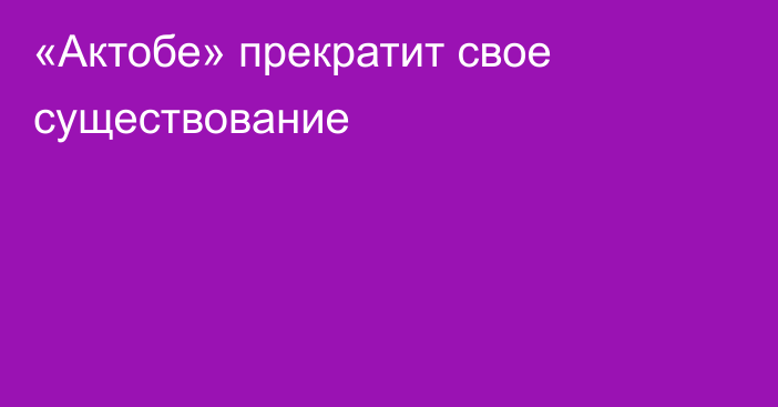 «Актобе» прекратит свое существование