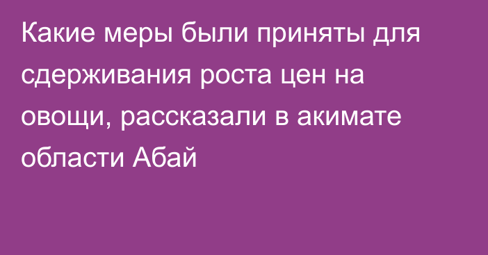 Какие меры были приняты для сдерживания роста цен на овощи, рассказали в акимате области Абай