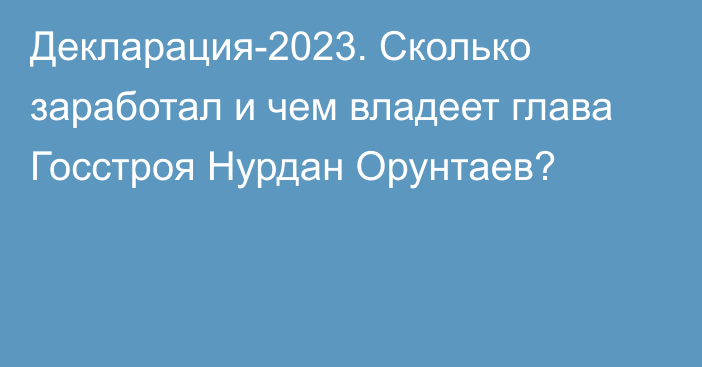 Декларация-2023. Сколько заработал и чем владеет глава Госстроя Нурдан Орунтаев?