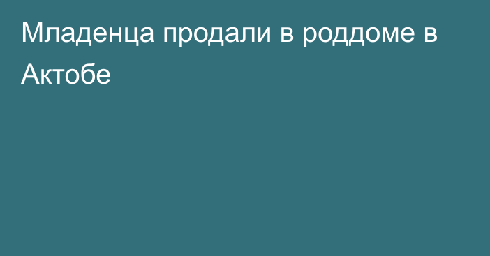 Младенца продали в роддоме в Актобе