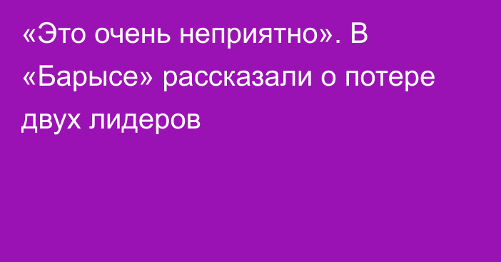 «Это очень неприятно». В «Барысе» рассказали о потере двух лидеров