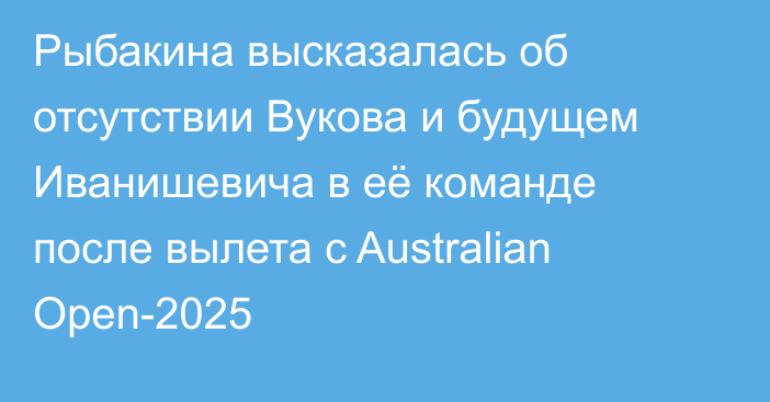 Рыбакина высказалась об отсутствии Вукова и будущем Иванишевича в её команде после вылета с Australian Open-2025