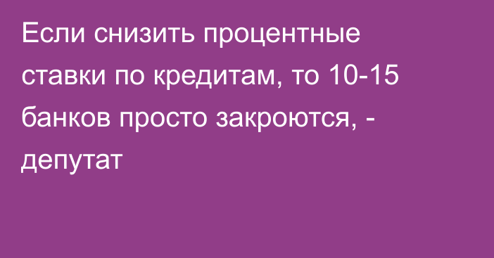 Если снизить процентные ставки по кредитам, то 10-15 банков просто закроются, - депутат