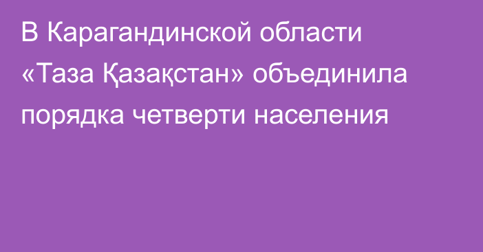 В Карагандинской области «Таза Қазақстан» объединила порядка четверти населения