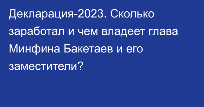 Декларация-2023. Сколько заработал и чем владеет глава Минфина Бакетаев и его заместители?