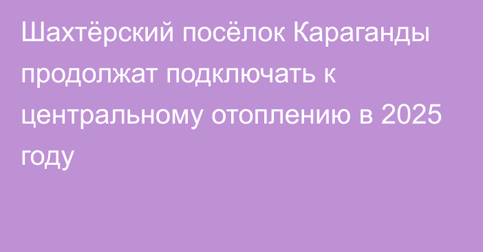 Шахтёрский посёлок Караганды продолжат подключать к центральному отоплению в 2025 году