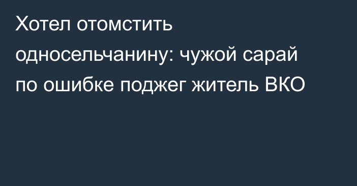 Хотел отомстить односельчанину: чужой сарай по ошибке поджег житель ВКО