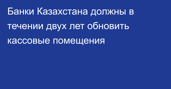 Банки Казахстана должны в течении двух лет обновить кассовые помещения