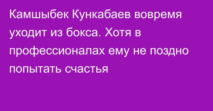 Камшыбек Кункабаев вовремя уходит из бокса. Хотя в профессионалах ему не поздно попытать счастья