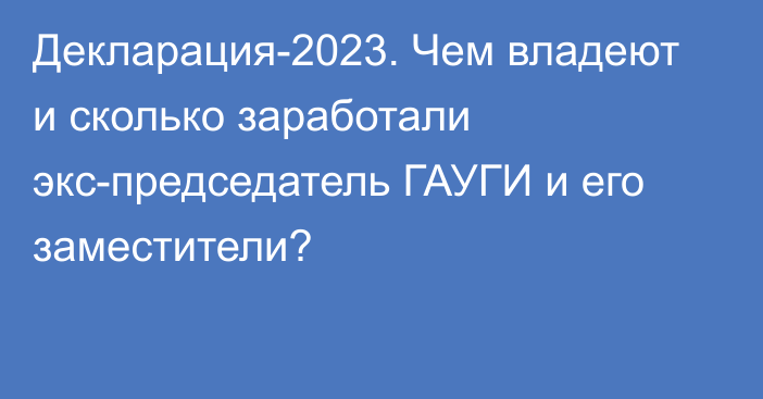 Декларация-2023. Чем владеют и сколько заработали экс-председатель ГАУГИ и его заместители?