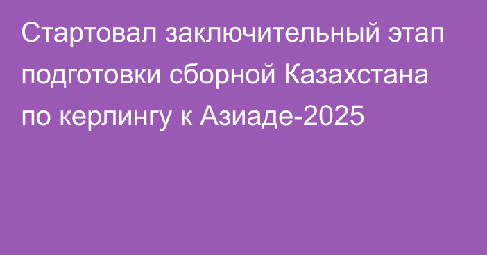 Стартовал заключительный этап подготовки сборной Казахстана по керлингу к Азиаде-2025