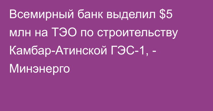 Всемирный банк выделил $5 млн на ТЭО по строительству Камбар-Атинской ГЭС-1, - Минэнерго