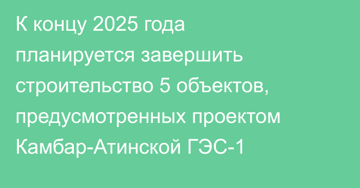 К концу 2025 года планируется завершить строительство 5 объектов, предусмотренных проектом Камбар-Атинской ГЭС-1