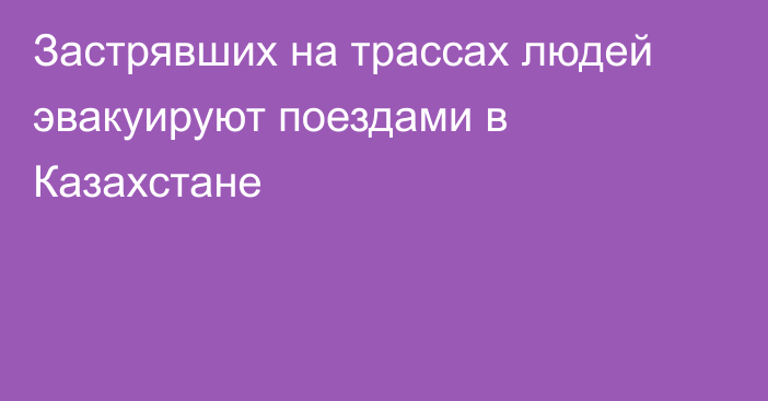 Застрявших на трассах людей эвакуируют поездами в Казахстане